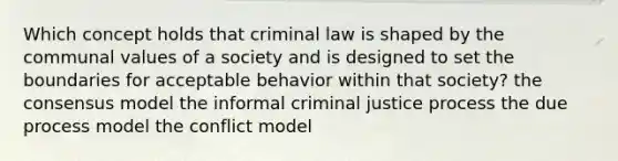 Which concept holds that criminal law is shaped by the communal values of a society and is designed to set the boundaries for acceptable behavior within that society? the consensus model the informal criminal justice process the due process model the conflict model