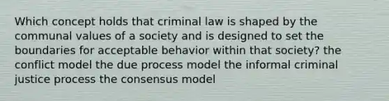 Which concept holds that criminal law is shaped by the communal values of a society and is designed to set the boundaries for acceptable behavior within that society? the conflict model the due process model the informal criminal justice process the consensus model