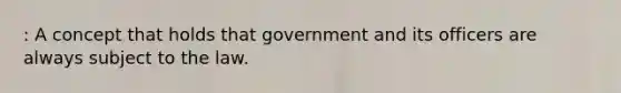 : A concept that holds that government and its officers are always subject to the law.