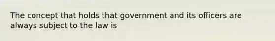 The concept that holds that government and its officers are always subject to the law is