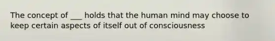 The concept of ___ holds that the human mind may choose to keep certain aspects of itself out of consciousness