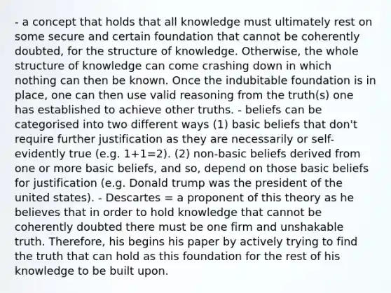 - a concept that holds that all knowledge must ultimately rest on some secure and certain foundation that cannot be coherently doubted, for the structure of knowledge. Otherwise, the whole structure of knowledge can come crashing down in which nothing can then be known. Once the indubitable foundation is in place, one can then use valid reasoning from the truth(s) one has established to achieve other truths. - beliefs can be categorised into two different ways (1) basic beliefs that don't require further justification as they are necessarily or self-evidently true (e.g. 1+1=2). (2) non-basic beliefs derived from one or more basic beliefs, and so, depend on those basic beliefs for justification (e.g. Donald trump was the president of the united states). - Descartes = a proponent of this theory as he believes that in order to hold knowledge that cannot be coherently doubted there must be one firm and unshakable truth. Therefore, his begins his paper by actively trying to find the truth that can hold as this foundation for the rest of his knowledge to be built upon.