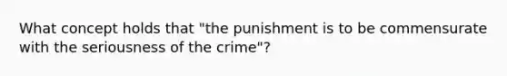 What concept holds that "the punishment is to be commensurate with the seriousness of the crime"?