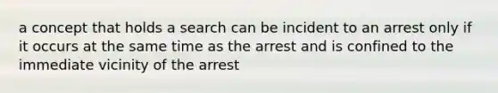 a concept that holds a search can be incident to an arrest only if it occurs at the same time as the arrest and is confined to the immediate vicinity of the arrest