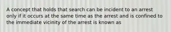 A concept that holds that search can be incident to an arrest only if it occurs at the same time as the arrest and is confined to the immediate vicinity of the arrest is known as