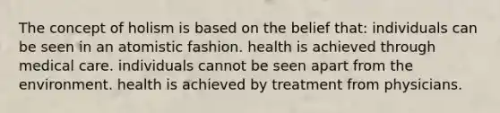 The concept of holism is based on the belief that: individuals can be seen in an atomistic fashion. health is achieved through medical care. individuals cannot be seen apart from the environment. health is achieved by treatment from physicians.