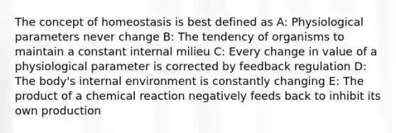 The concept of homeostasis is best defined as A: Physiological parameters never change B: The tendency of organisms to maintain a constant internal milieu C: Every change in value of a physiological parameter is corrected by feedback regulation D: The body's internal environment is constantly changing E: The product of a chemical reaction negatively feeds back to inhibit its own production