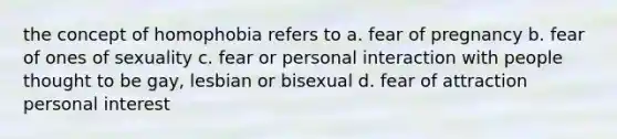 the concept of homophobia refers to a. fear of pregnancy b. fear of ones of sexuality c. fear or personal interaction with people thought to be gay, lesbian or bisexual d. fear of attraction personal interest