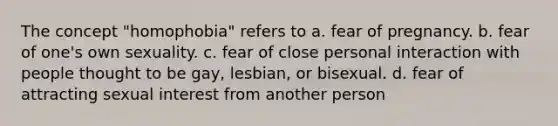 The concept "homophobia" refers to a. fear of pregnancy. b. fear of one's own sexuality. c. fear of close personal interaction with people thought to be gay, lesbian, or bisexual. d. fear of attracting sexual interest from another person