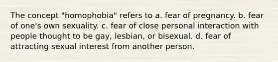 The concept "homophobia" refers to a. fear of pregnancy. b. fear of one's own sexuality. c. fear of close personal interaction with people thought to be gay, lesbian, or bisexual. d. fear of attracting sexual interest from another person.