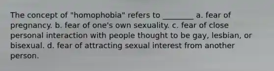 The concept of "homophobia" refers to ________ a. fear of pregnancy. b. fear of one's own sexuality. c. fear of close personal interaction with people thought to be gay, lesbian, or bisexual. d. fear of attracting sexual interest from another person.