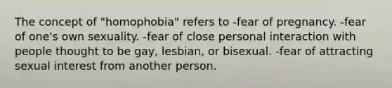 The concept of "homophobia" refers to -fear of pregnancy. -fear of one's own sexuality. -fear of close personal interaction with people thought to be gay, lesbian, or bisexual. -fear of attracting sexual interest from another person.