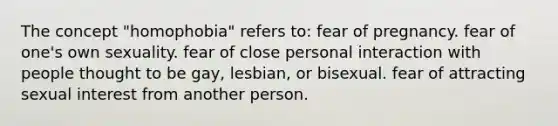 The concept "homophobia" refers to: fear of pregnancy. fear of one's own sexuality. fear of close personal interaction with people thought to be gay, lesbian, or bisexual. fear of attracting sexual interest from another person.