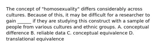 The concept of "homosexuality" differs considerably across cultures. Because of this, it may be difficult for a researcher to gain ______ if they are studying this construct with a sample of people from various cultures and ethnic groups. A. conceptual difference B. reliable data C. conceptual equivalence D. translational equivalence