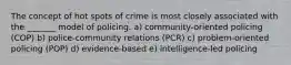 The concept of hot spots of crime is most closely associated with the _______ model of policing. a) ​community-oriented policing (COP) b) ​police-community relations (PCR) c) ​problem-oriented policing (POP) d) ​evidence-based e) ​intelligence-led policing