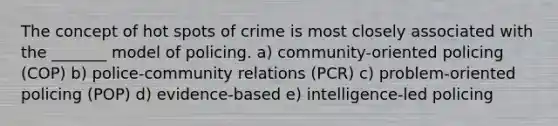 The concept of hot spots of crime is most closely associated with the _______ model of policing. a) ​community-oriented policing (COP) b) ​police-community relations (PCR) c) ​problem-oriented policing (POP) d) ​evidence-based e) ​intelligence-led policing