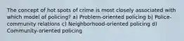 The concept of hot spots of crime is most closely associated with which model of policing? a) Problem-oriented policing b) Police-community relations c) Neighborhood-oriented policing d) Community-oriented policing