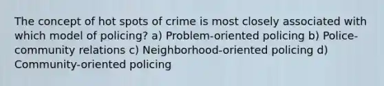 The concept of hot spots of crime is most closely associated with which model of policing? a) Problem-oriented policing b) Police-community relations c) Neighborhood-oriented policing d) Community-oriented policing