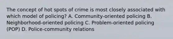 The concept of hot spots of crime is most closely associated with which model of policing? A. Community-oriented policing B. Neighborhood-oriented policing C. Problem-oriented policing (POP) D. Police-community relations