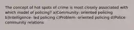 The concept of hot spots of crime is most closely associated with which model of policing? a)Community- oriented policing b)Intelligence- led policing c)Problem- oriented policing d)Police community relations