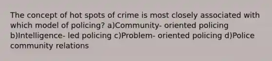 The concept of hot spots of crime is most closely associated with which model of policing? a)Community- oriented policing b)Intelligence- led policing c)Problem- oriented policing d)Police community relations