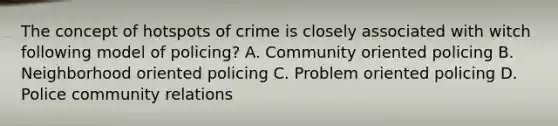 The concept of hotspots of crime is closely associated with witch following model of policing? A. Community oriented policing B. Neighborhood oriented policing C. Problem oriented policing D. Police community relations