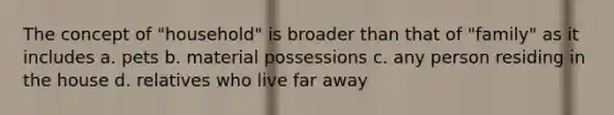 The concept of "household" is broader than that of "family" as it includes a. pets b. material possessions c. any person residing in the house d. relatives who live far away