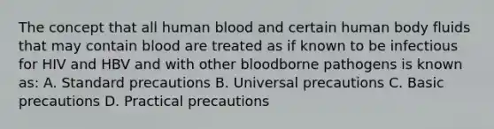 The concept that all human blood and certain human body fluids that may contain blood are treated as if known to be infectious for HIV and HBV and with other bloodborne pathogens is known as: A. Standard precautions B. Universal precautions C. Basic precautions D. Practical precautions