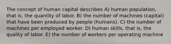 The concept of human capital describes A) human population, that is, the quantity of labor. B) the number of machines (capital) that have been produced by people (humans). C) the number of machines per employed worker. D) human skills, that is, the quality of labor. E) the number of workers per operating machine