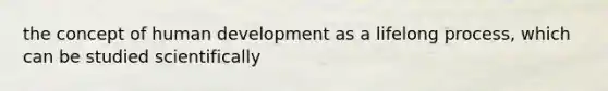 the concept of human development as a lifelong process, which can be studied scientifically