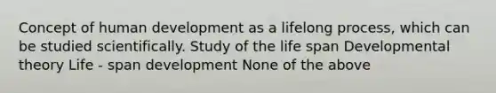 Concept of human development as a lifelong process, which can be studied scientifically. Study of the life span Developmental theory Life - span development None of the above