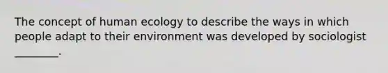 The concept of human ecology to describe the ways in which people adapt to their environment was developed by sociologist ________.