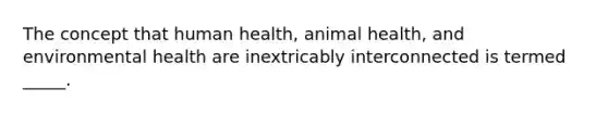 The concept that human health, animal health, and environmental health are inextricably interconnected is termed _____.