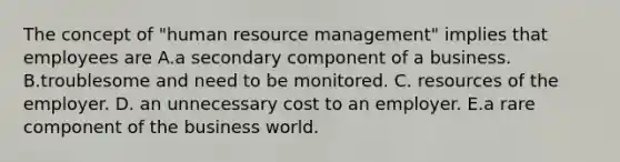 The concept of "human resource management" implies that employees are A.a secondary component of a business. B.troublesome and need to be monitored. C. resources of the employer. D. an unnecessary cost to an employer. E.a rare component of the business world.