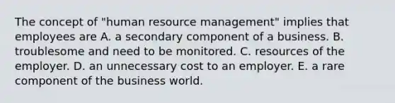 The concept of "human resource management" implies that employees are A. a secondary component of a business. B. troublesome and need to be monitored. C. resources of the employer. D. an unnecessary cost to an employer. E. a rare component of the business world.