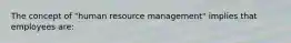 The concept of "human resource management" implies that employees are: