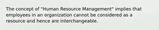 The concept of "Human Resource Management" implies that employees in an organization cannot be considered as a resource and hence are interchangeable.