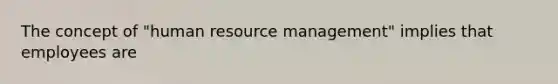 The concept of "human resource management" implies that employees are