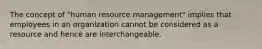 The concept of "human resource management" implies that employees in an organization cannot be considered as a resource and hence are interchangeable.