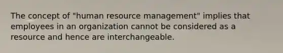 The concept of "human resource management" implies that employees in an organization cannot be considered as a resource and hence are interchangeable.