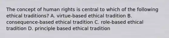 The concept of human rights is central to which of the following ethical traditions? A. virtue-based ethical tradition B. consequence-based ethical tradition C. role-based ethical tradition D. principle based ethical tradition