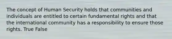 The concept of Human Security holds that communities and individuals are entitled to certain fundamental rights and that the international community has a responsibility to ensure those rights. True False