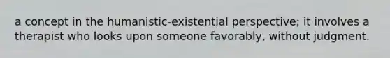 a concept in the humanistic-existential perspective; it involves a therapist who looks upon someone favorably, without judgment.