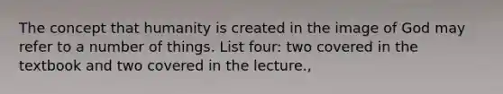 The concept that humanity is created in the image of God may refer to a number of things. List four: two covered in the textbook and two covered in the lecture.,