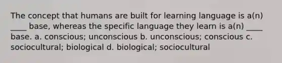 The concept that humans are built for learning language is a(n) ____ base, whereas the specific language they learn is a(n) ____ base. a. conscious; unconscious b. unconscious; conscious c. sociocultural; biological d. biological; sociocultural