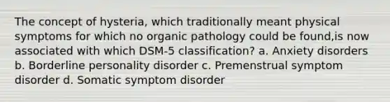 The concept of hysteria, which traditionally meant physical symptoms for which no organic pathology could be found,is now associated with which DSM-5 classification? a. Anxiety disorders b. Borderline personality disorder c. Premenstrual symptom disorder d. Somatic symptom disorder