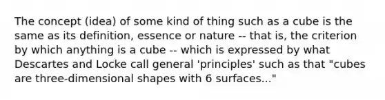 The concept (idea) of some kind of thing such as a cube is the same as its definition, essence or nature -- that is, the criterion by which anything is a cube -- which is expressed by what Descartes and Locke call general 'principles' such as that "cubes are three-dimensional shapes with 6 surfaces..."