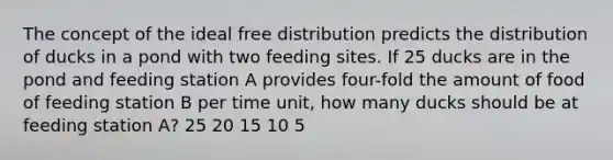 The concept of the ideal free distribution predicts the distribution of ducks in a pond with two feeding sites. If 25 ducks are in the pond and feeding station A provides four-fold the amount of food of feeding station B per time unit, how many ducks should be at feeding station A? 25 20 15 10 5