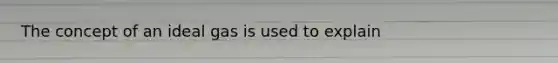The concept of an ideal gas is used to explain