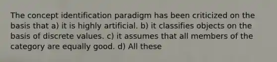 The concept identification paradigm has been criticized on the basis that a) it is highly artificial. b) it classifies objects on the basis of discrete values. c) it assumes that all members of the category are equally good. d) All these